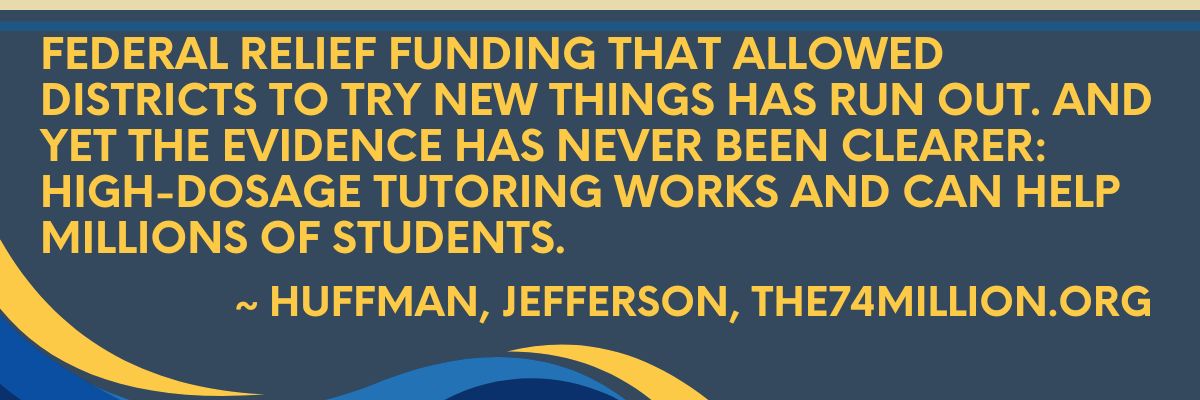 Image of quote: Federal relief funding that allowed districts to try new things has run out. And yet the evidence has never been clearer: High-dosage tutoring works and can help millions of students. 