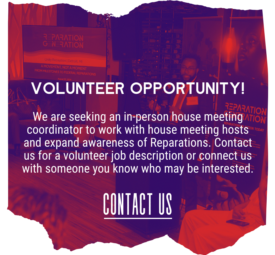 Volunteer Opportunity! We are seeking an in-person house meeting coordinator to work with house meeting hosts and expand awareness of Reparations. Contact us for a volunteer job description or connect us with someone you know who may be interested. Contact Us